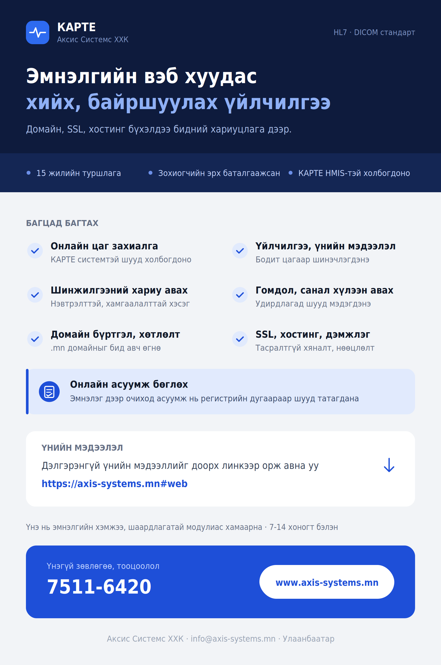 Эмнэлгийн вэб хуудас хийх, байршуулах үйлчилгээ. Домайн, SSL, хостинг бүхэлдээ бидний хариуцлага дээр. 15 жилийн туршлага, зохиогчийн эрх баталгаажсан, КАРТЕ HMIS-тэй холбогдоно. Багцад багтах: онлайн цаг захиалга, шинжилгээний хариу авах, домайн бүртгэл хөтлөлт, үйлчилгээ болон үнийн мэдээлэл, гомдол санал хүлээн авах, SSL хостинг дэмжлэг, онлайн асуумж бөглөх (эмнэлэг дээр очиход асуумж нь регистрийн дугаараар шууд татагдана). Үнэ нь эмнэлгийн хэмжээ, шаардлагатай модулиас хамаарна, 7-14 хоногт бэлэн. Үнэгүй зөвлөгөө, тооцоолол: 7511-6420.